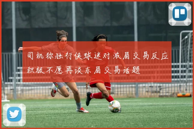 司机称独行侠球迷对浓眉交易反应积极不愿再谈东眉交易话题