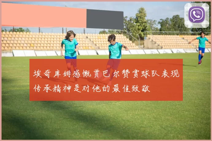 埃奇库姆感慨贾巴尔赞赏球队表现传承精神是对他的最佳致敬
