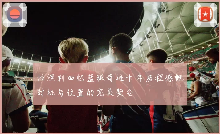 拉涅利回忆蓝狐奇迹十年历程感慨时机与位置的完美契合