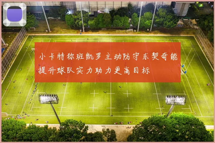 小卡特称班凯罗主动防守东契奇能提升球队实力助力更高目标
