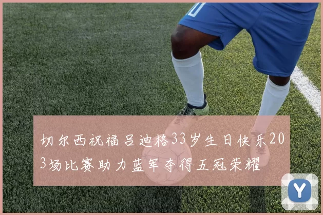 切尔西祝福吕迪格33岁生日快乐203场比赛助力蓝军夺得五冠荣耀