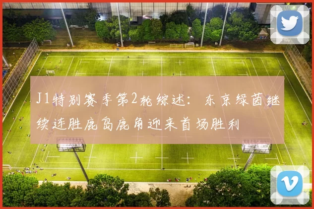 J1特别赛季第2轮综述：东京绿茵继续连胜鹿岛鹿角迎来首场胜利