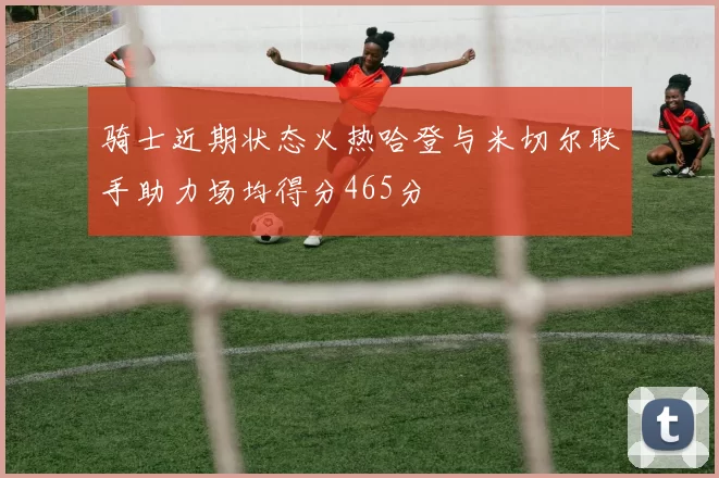 骑士近期状态火热哈登与米切尔联手助力场均得分465分