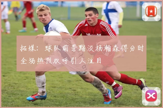 拓媒：球队前景黯淡杨瀚森得分时全场热烈欢呼引人注目