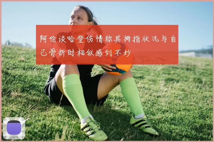 阿伦谈哈登伤情称其拇指状况与自己骨折时相似感到不妙