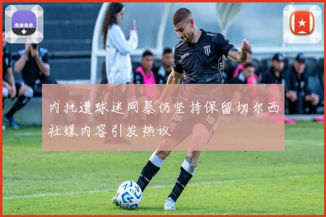 内托遭球迷网暴仍坚持保留切尔西社媒内容引发热议