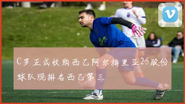C罗正式收购西乙阿尔梅里亚25股份球队现排名西乙第三