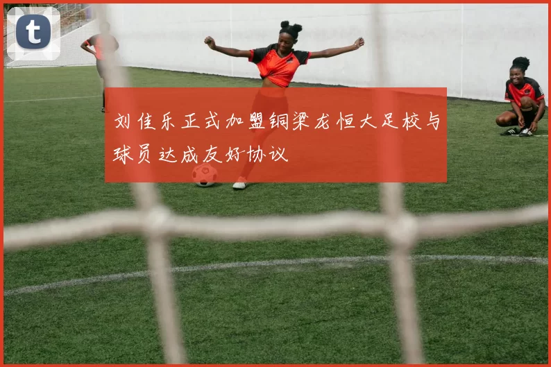 刘佳乐正式加盟铜梁龙恒大足校与球员达成友好协议