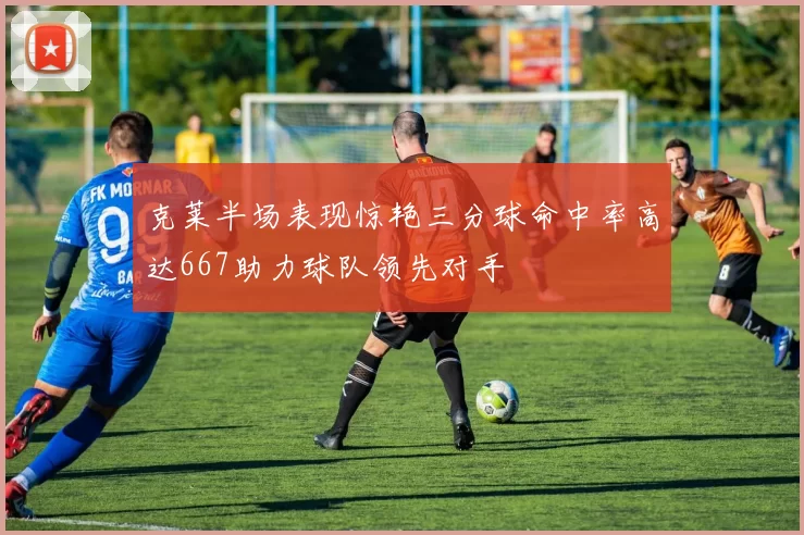 克莱半场表现惊艳三分球命中率高达667助力球队领先对手